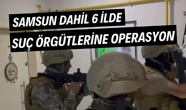 Samsun dahil 6 ilde suç örgütlerine operasyon!