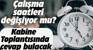Çalışma saatleri değişiyor mu? Kabinede masaya yatırılacak