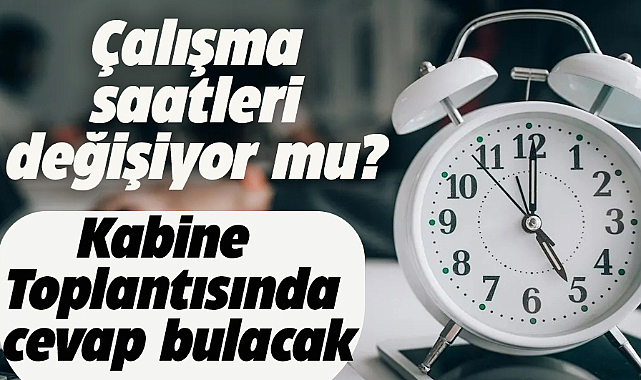 Çalışma saatleri değişiyor mu? Kabinede masaya yatırılacak