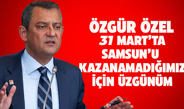 CHP Lideri Özel: Samsun Büyükşehir Belediyesi'ni kazanamadığımız için üzgünüm