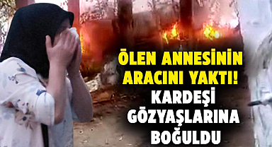 Samsun'da ölen annesinin aracını yaktı! Kardeşi gözyaşlarına boğuldu