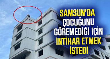 Samsun'da çocuğunu göremediği için intihar etmek istedi