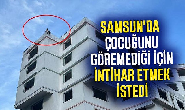 Samsun'da çocuğunu göremediği için intihar etmek istedi