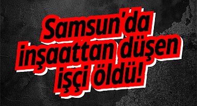 Samsun'da inşaattan düşen Fikri Kaya öldü