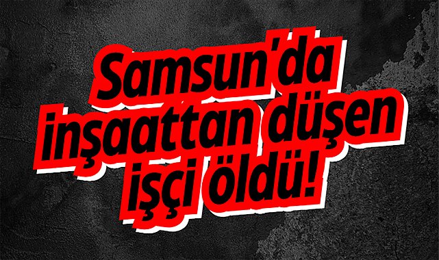 Samsun'da inşaattan düşen Fikri Kaya öldü