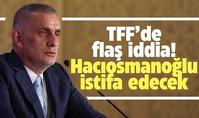 TFF'de flaş iddia! Hacıosmanoğlu istifa edecek!
