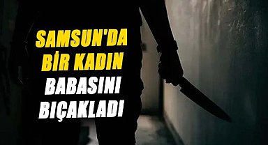 Samsun'da bir kadın babasını bıçakladı