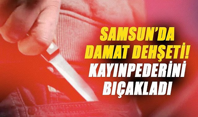 Samsun’da damat dehşeti! Kayınpederini bıçakladı