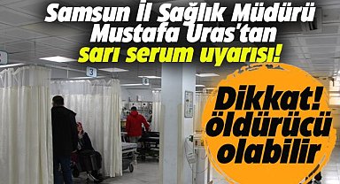 Samsun İl Sağlık Müdürü Mustafa Uras'tan sarı serum uyarısı! Öldürücü olabilir