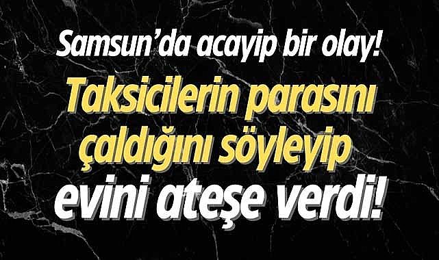 Samsun'da acayip bir olay! Taksicilerin parasını çaldığını söyleyip evini ateşe verdi
