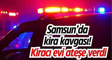 Samsun'da kira kavgası! Kiracı evi ateşe verdi