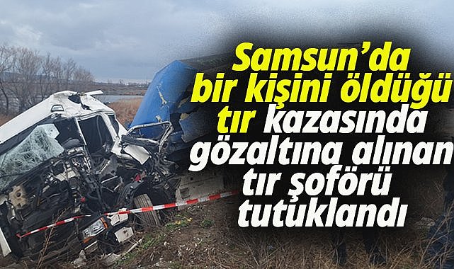Samsun'daki tır kazasında sürücü tutuklandı
