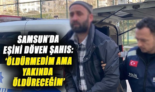 Samsun’da eşini döven şahıs: ‘Öldürmedim ama yakında öldüreceğim’