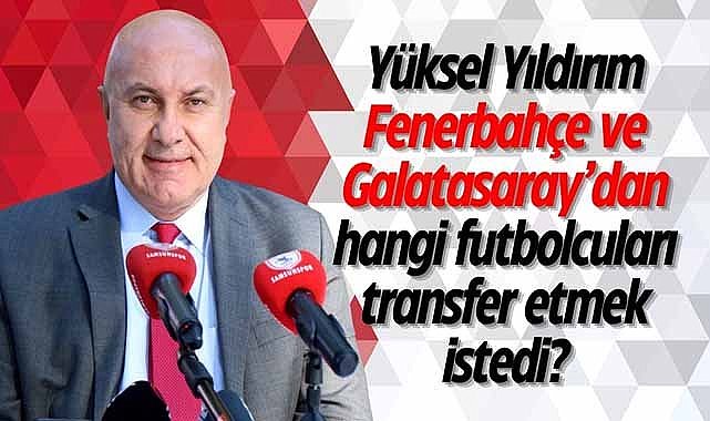 Yüksel Yıldırım Fenerbahçe ve Galatasaray’dan hangi futbolcuları transfer etmek istedi?