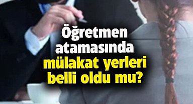 Öğretmen atamasında mülakat yerleri belli oldu mu?