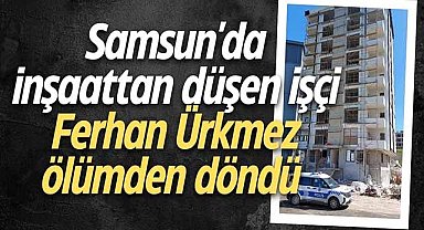 Samsun'da inşaattan düşen işçi Ferhan Ürkmez ölümden döndü
