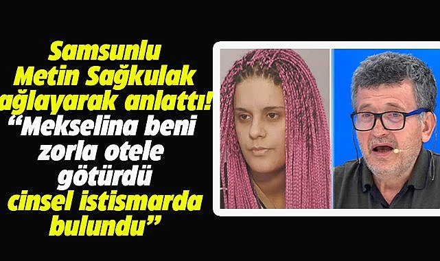 Samsunlu Metin Sağkulak, gözyaşlarını tutamadı! Mekselina'nın kendisine cinsel istismarda bulunduğunu iddia etti