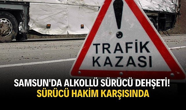 Samsun'da alkollü sürücü dehşeti! Sürücü hakim karşısında