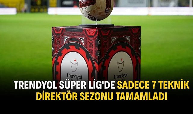 Trendyol Süper Lig'de sadece 7 teknik direktör sezonu tamamladı