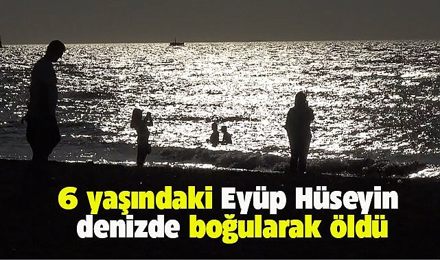 6 yaşındaki Eyüp Hüseyin denizde boğularak hayatını kaybetti
