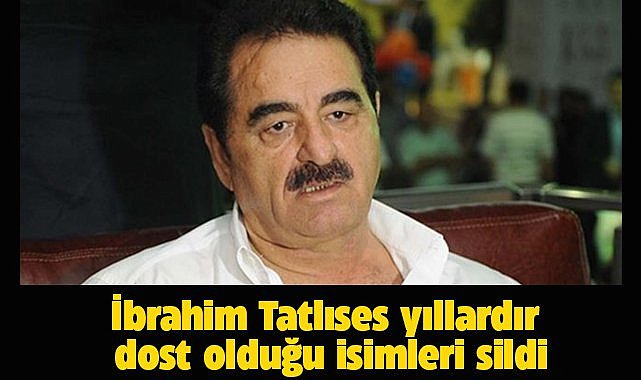 İbrahim Tatlıses dostlarını sildi