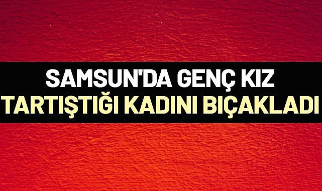 Samsun'da genç kız, tartıştığı kadını bıçakladı