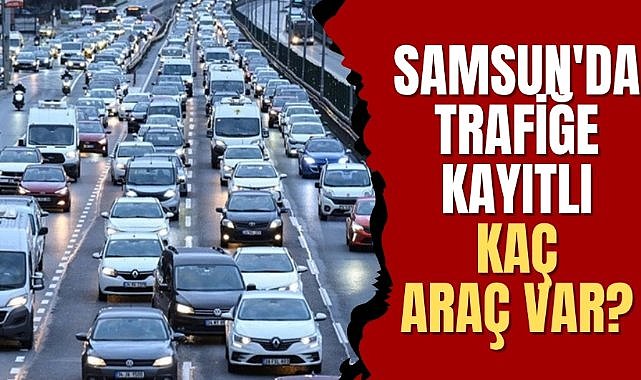 Samsun'da trafiğe kayıtlı araç sayısı belli oldu!
