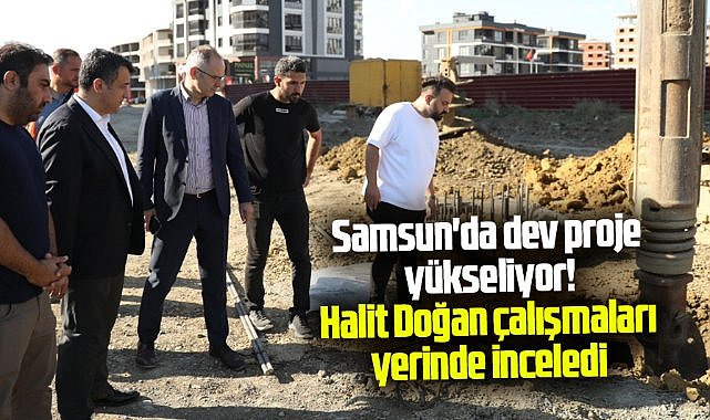 Samsun'da dev proje yükseliyor! Halit Doğan çalışmaları yerinde inceledi