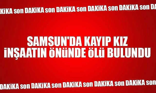 Samsun'da kayıp kız Büşra Nur Taşkın inşaatın önünde ölü bulundu