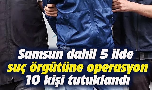 Samsun dahil 5 ilde suç örgütüne yönelik operasyon! 10 tutuklama