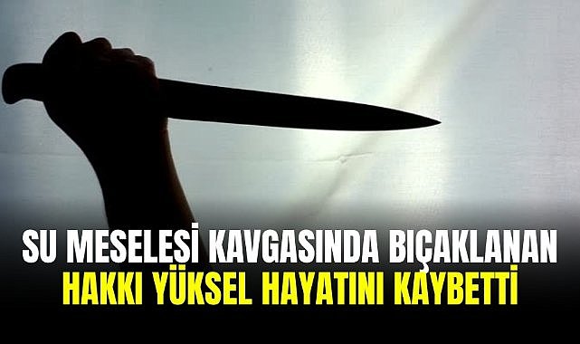 Su meselesi kavgasında bıçaklanan Hakkı Yüksel hayatını kaybetti