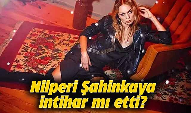 Oyuncu Nilperi Şahinkaya intihar mı etti?