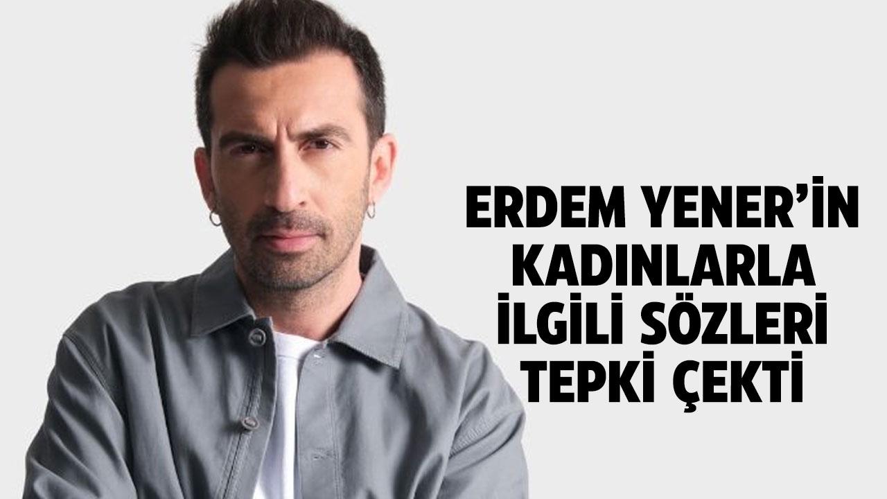 Erdem Yener'in kadınlarla ilgili sözleri tepki topladı