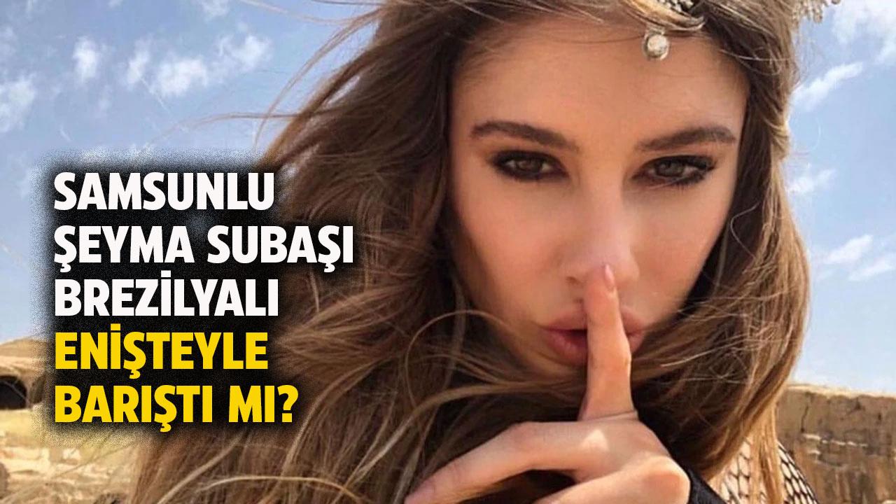 Samsunlu Şeyma Subaşı Brezilyalı enişte ile barıştı mı?