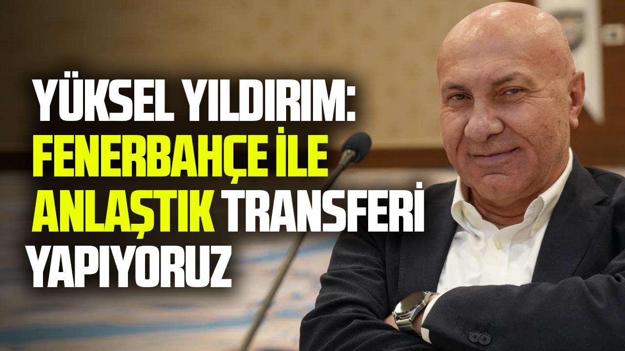Yüksel Yıldırım: Fenerbahçe ile anlaştık transferi yapıyoruz