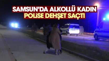 Samsun'da alkollü kadın polise dehşet saçtı