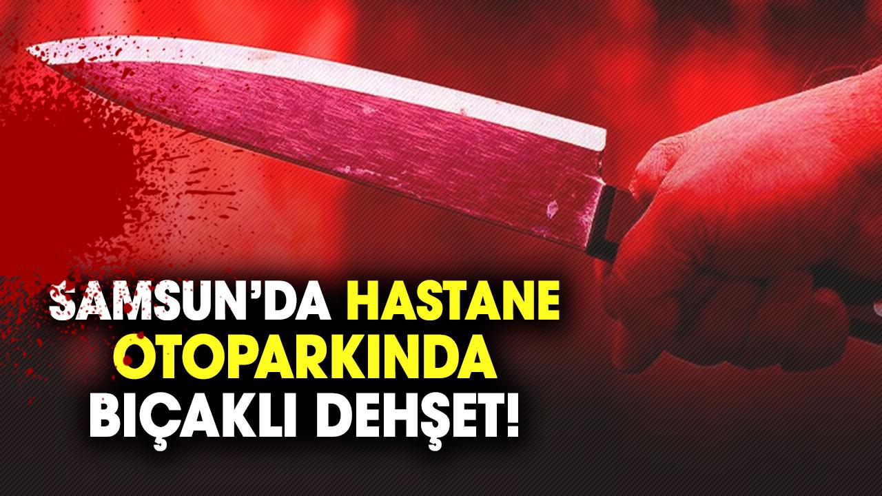 Samsun’da hastane otoparkında bıçaklı dehşet!