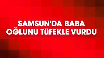 Samsun'da baba oğlunu tüfekle vurdu