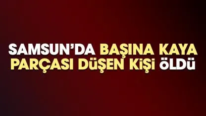 Samsun'da başına kaya parçası düşen kişi hayatını kaybetti