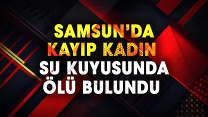 Samsun'da kayıp Selma Aygün su kuyusunda ölü bulundu