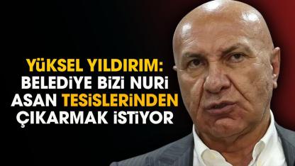 Yüksel Yıldırım: Belediye bizi Nuri Asan tesislerinden çıkarmak istiyor