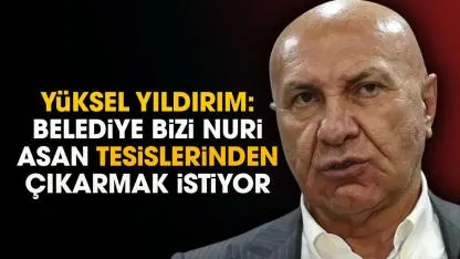 Yüksel Yıldırım: Belediye bizi Nuri Asan tesislerinden çıkarmak istiyor